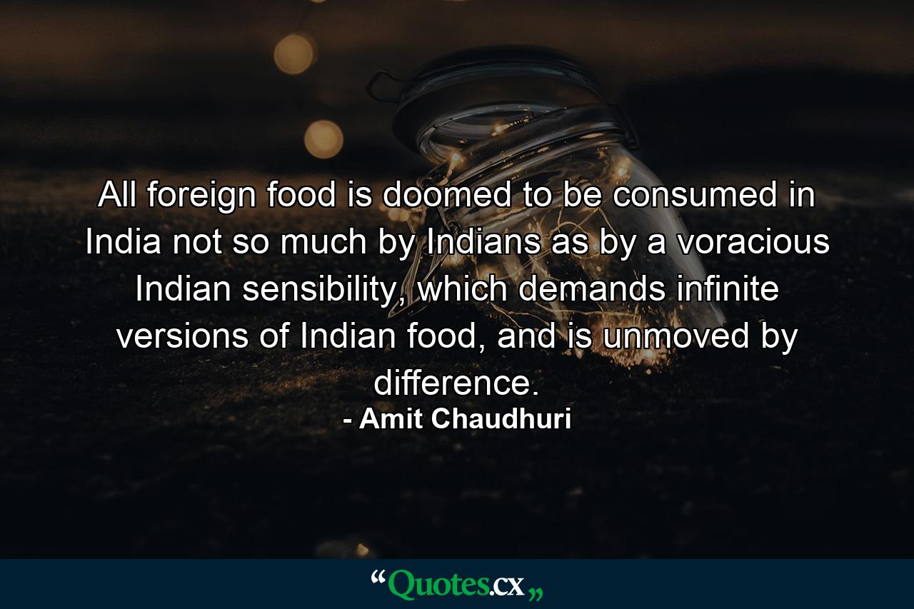 All foreign food is doomed to be consumed in India not so much by Indians as by a voracious Indian sensibility, which demands infinite versions of Indian food, and is unmoved by difference. - Quote by Amit Chaudhuri