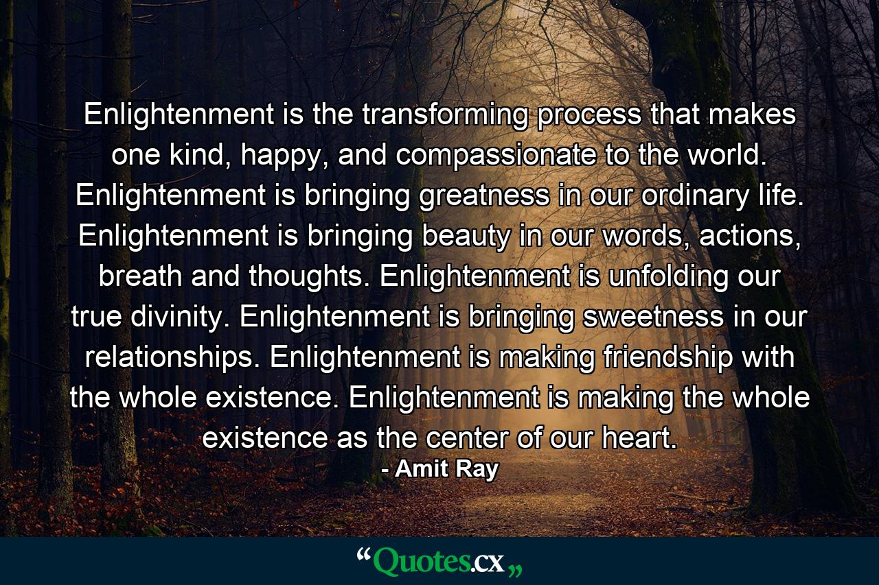 Enlightenment is the transforming process that makes one kind, happy, and compassionate to the world. Enlightenment is bringing greatness in our ordinary life. Enlightenment is bringing beauty in our words, actions, breath and thoughts. Enlightenment is unfolding our true divinity. Enlightenment is bringing sweetness in our relationships. Enlightenment is making friendship with the whole existence. Enlightenment is making the whole existence as the center of our heart. - Quote by Amit Ray