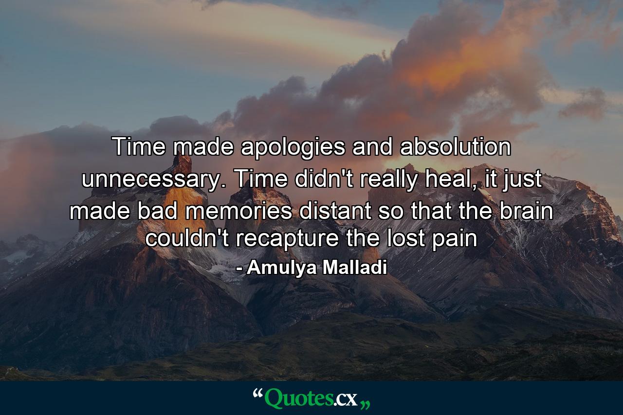 Time made apologies and absolution unnecessary. Time didn't really heal, it just made bad memories distant so that the brain couldn't recapture the lost pain - Quote by Amulya Malladi