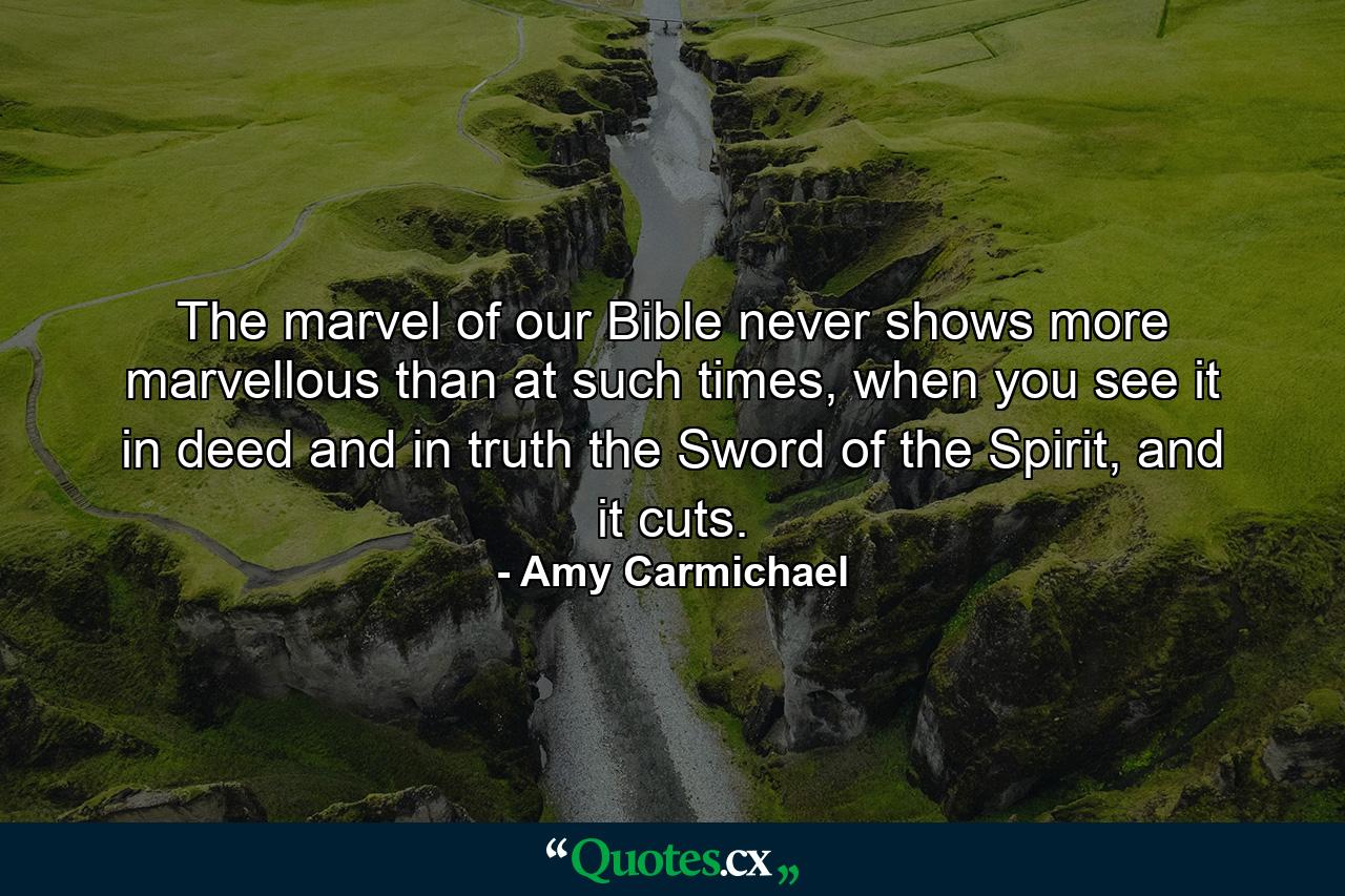 The marvel of our Bible never shows more marvellous than at such times, when you see it in deed and in truth the Sword of the Spirit, and it cuts. - Quote by Amy Carmichael