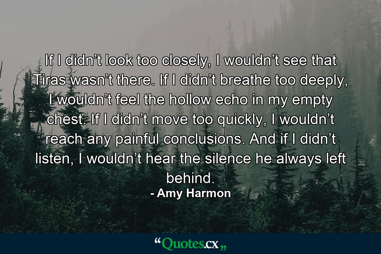 If I didn’t look too closely, I wouldn’t see that Tiras wasn’t there. If I didn’t breathe too deeply, I wouldn’t feel the hollow echo in my empty chest. If I didn’t move too quickly, I wouldn’t reach any painful conclusions. And if I didn’t listen, I wouldn’t hear the silence he always left behind. - Quote by Amy Harmon