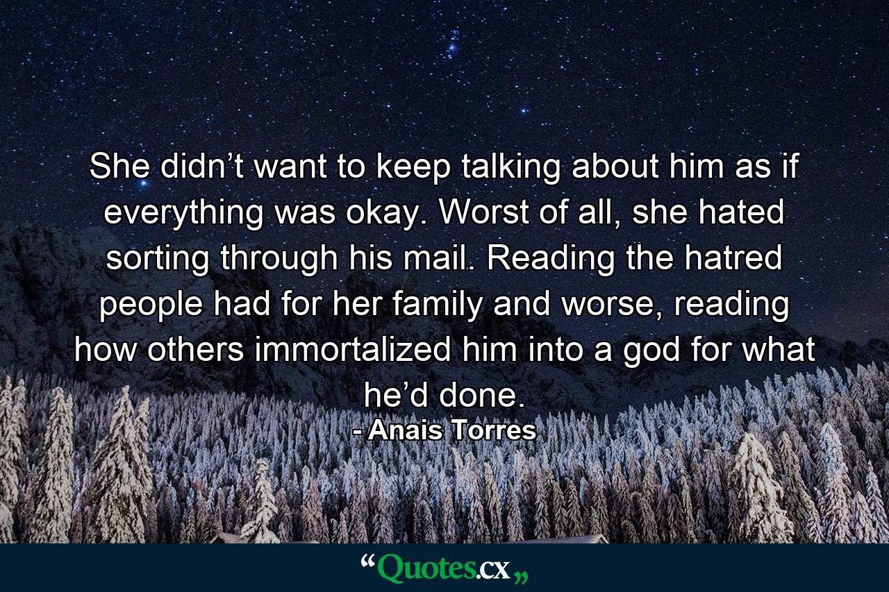 She didn’t want to keep talking about him as if everything was okay. Worst of all, she hated sorting through his mail. Reading the hatred people had for her family and worse, reading how others immortalized him into a god for what he’d done. - Quote by Anais Torres