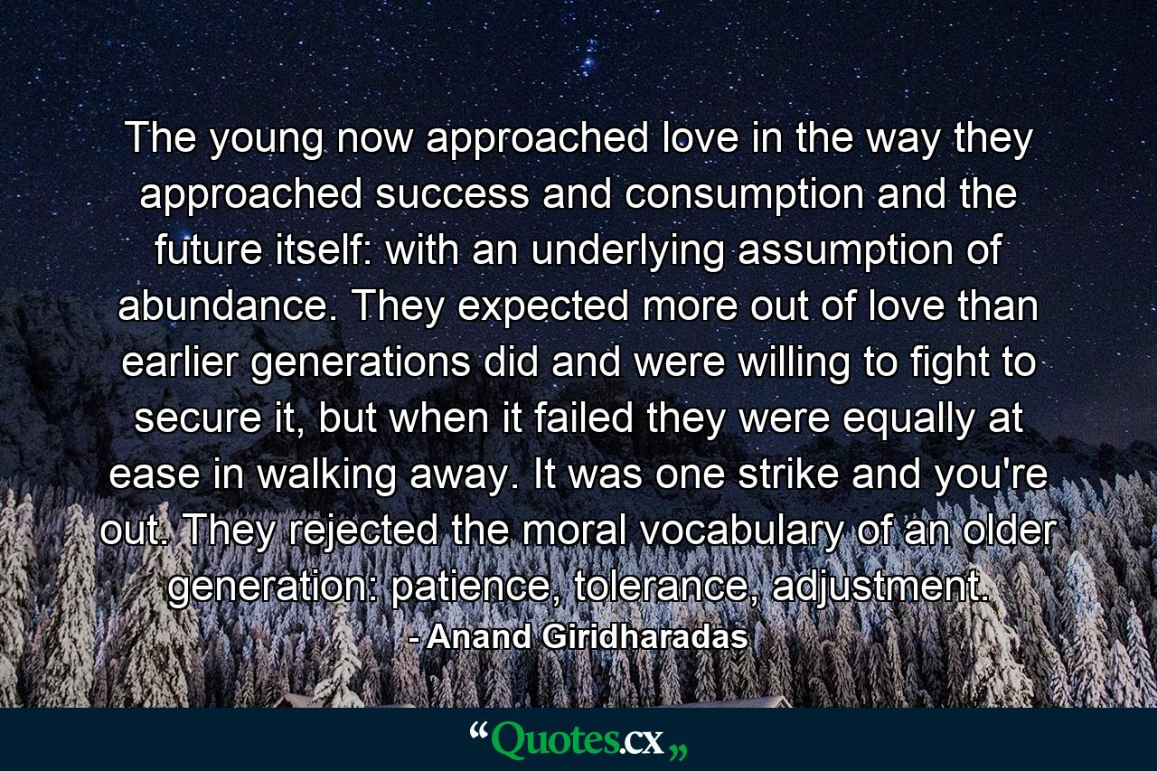 The young now approached love in the way they approached success and consumption and the future itself: with an underlying assumption of abundance. They expected more out of love than earlier generations did and were willing to fight to secure it, but when it failed they were equally at ease in walking away. It was one strike and you're out. They rejected the moral vocabulary of an older generation: patience, tolerance, adjustment. - Quote by Anand Giridharadas