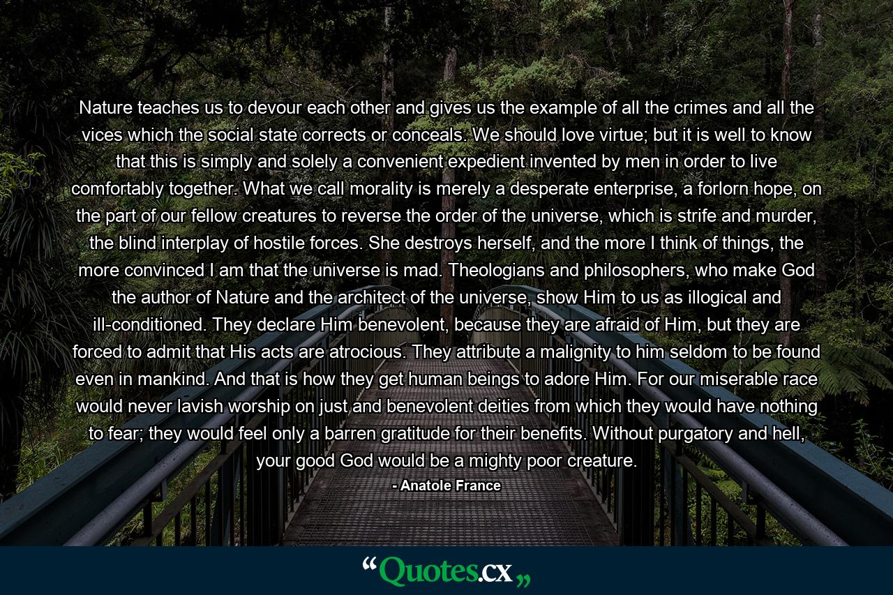 Nature teaches us to devour each other and gives us the example of all the crimes and all the vices which the social state corrects or conceals. We should love virtue; but it is well to know that this is simply and solely a convenient expedient invented by men in order to live comfortably together. What we call morality is merely a desperate enterprise, a forlorn hope, on the part of our fellow creatures to reverse the order of the universe, which is strife and murder, the blind interplay of hostile forces. She destroys herself, and the more I think of things, the more convinced I am that the universe is mad. Theologians and philosophers, who make God the author of Nature and the architect of the universe, show Him to us as illogical and ill-conditioned. They declare Him benevolent, because they are afraid of Him, but they are forced to admit that His acts are atrocious. They attribute a malignity to him seldom to be found even in mankind. And that is how they get human beings to adore Him. For our miserable race would never lavish worship on just and benevolent deities from which they would have nothing to fear; they would feel only a barren gratitude for their benefits. Without purgatory and hell, your good God would be a mighty poor creature. - Quote by Anatole France