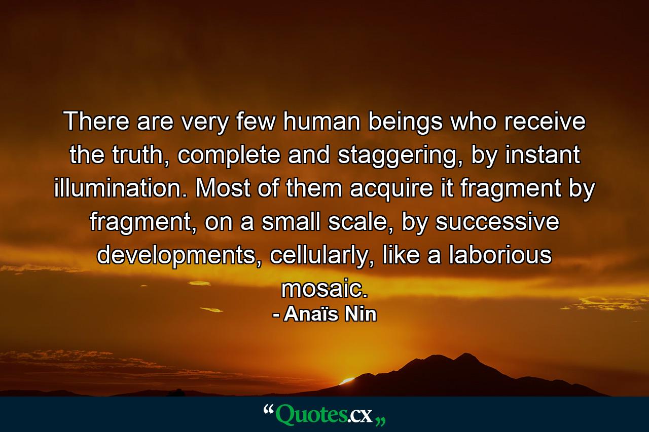 There are very few human beings who receive the truth, complete and staggering, by instant illumination. Most of them acquire it fragment by fragment, on a small scale, by successive developments, cellularly, like a laborious mosaic. - Quote by Anaïs Nin