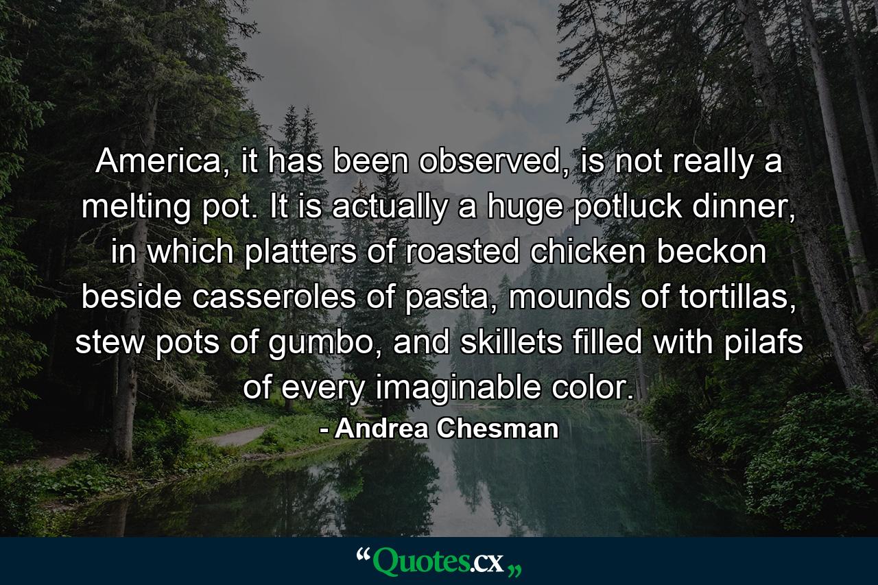 America, it has been observed, is not really a melting pot. It is actually a huge potluck dinner, in which platters of roasted chicken beckon beside casseroles of pasta, mounds of tortillas, stew pots of gumbo, and skillets filled with pilafs of every imaginable color. - Quote by Andrea Chesman