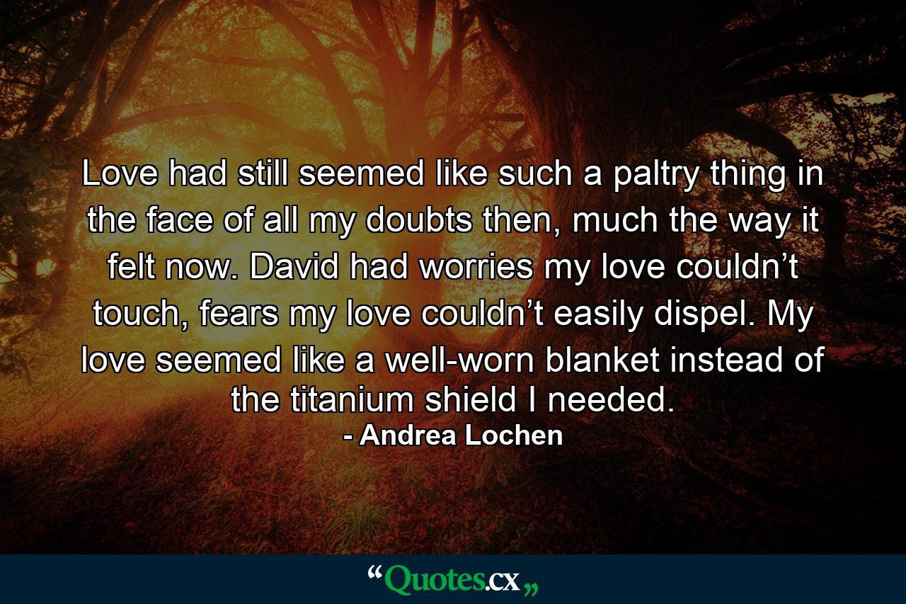 Love had still seemed like such a paltry thing in the face of all my doubts then, much the way it felt now. David had worries my love couldn’t touch, fears my love couldn’t easily dispel. My love seemed like a well-worn blanket instead of the titanium shield I needed. - Quote by Andrea Lochen