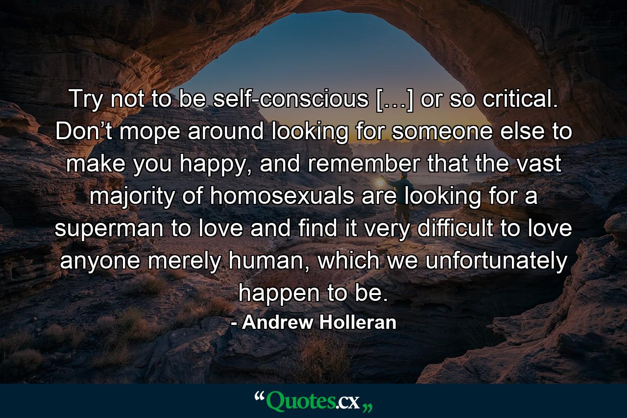 Try not to be self-conscious […] or so critical. Don’t mope around looking for someone else to make you happy, and remember that the vast majority of homosexuals are looking for a superman to love and find it very difficult to love anyone merely human, which we unfortunately happen to be. - Quote by Andrew Holleran