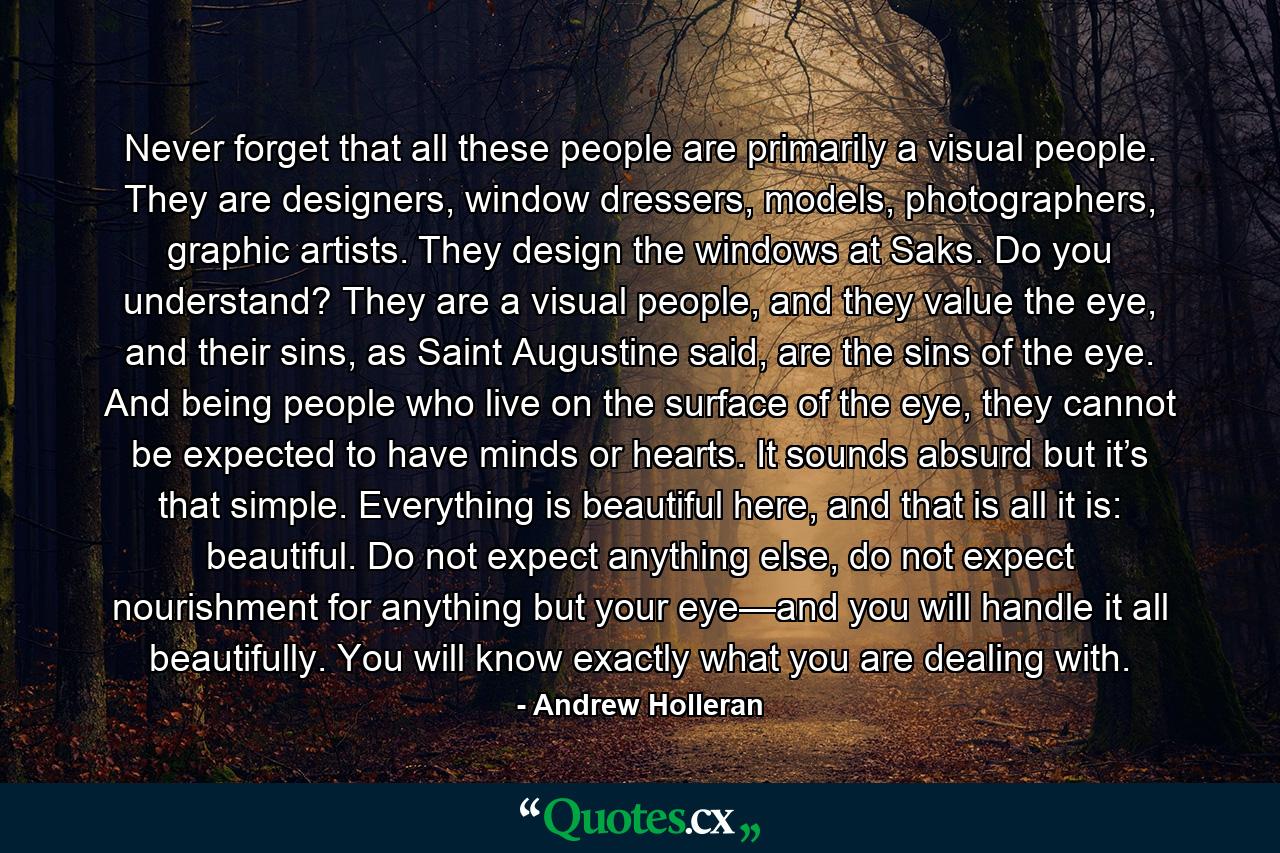 Never forget that all these people are primarily a visual people. They are designers, window dressers, models, photographers, graphic artists. They design the windows at Saks. Do you understand? They are a visual people, and they value the eye, and their sins, as Saint Augustine said, are the sins of the eye. And being people who live on the surface of the eye, they cannot be expected to have minds or hearts. It sounds absurd but it’s that simple. Everything is beautiful here, and that is all it is: beautiful. Do not expect anything else, do not expect nourishment for anything but your eye—and you will handle it all beautifully. You will know exactly what you are dealing with. - Quote by Andrew Holleran