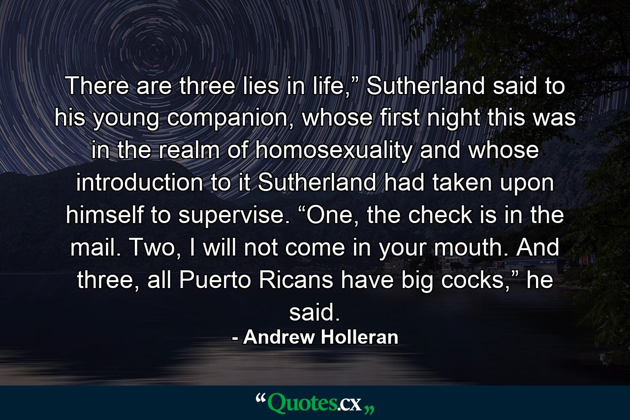 There are three lies in life,” Sutherland said to his young companion, whose first night this was in the realm of homosexuality and whose introduction to it Sutherland had taken upon himself to supervise. “One, the check is in the mail. Two, I will not come in your mouth. And three, all Puerto Ricans have big cocks,” he said. - Quote by Andrew Holleran