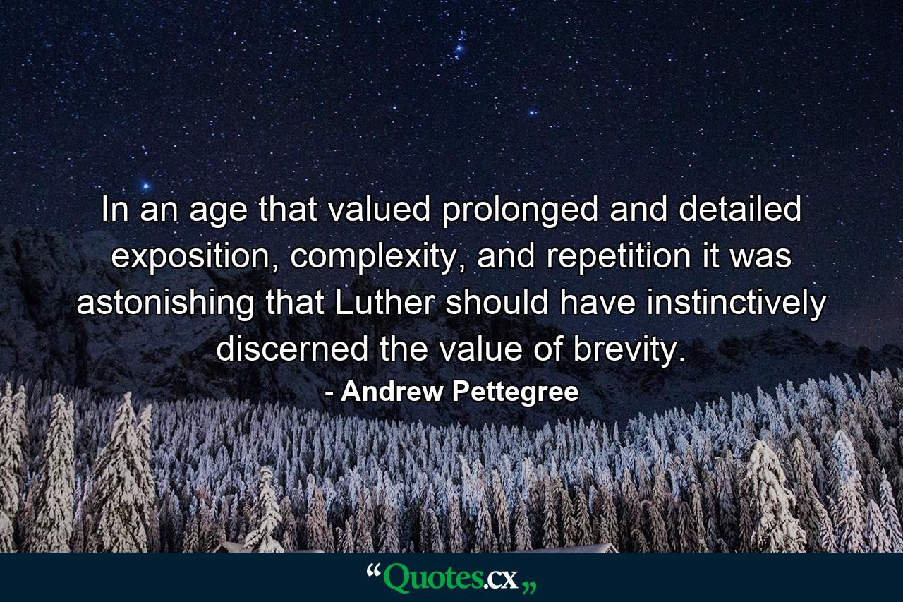 In an age that valued prolonged and detailed exposition, complexity, and repetition it was astonishing that Luther should have instinctively discerned the value of brevity. - Quote by Andrew Pettegree