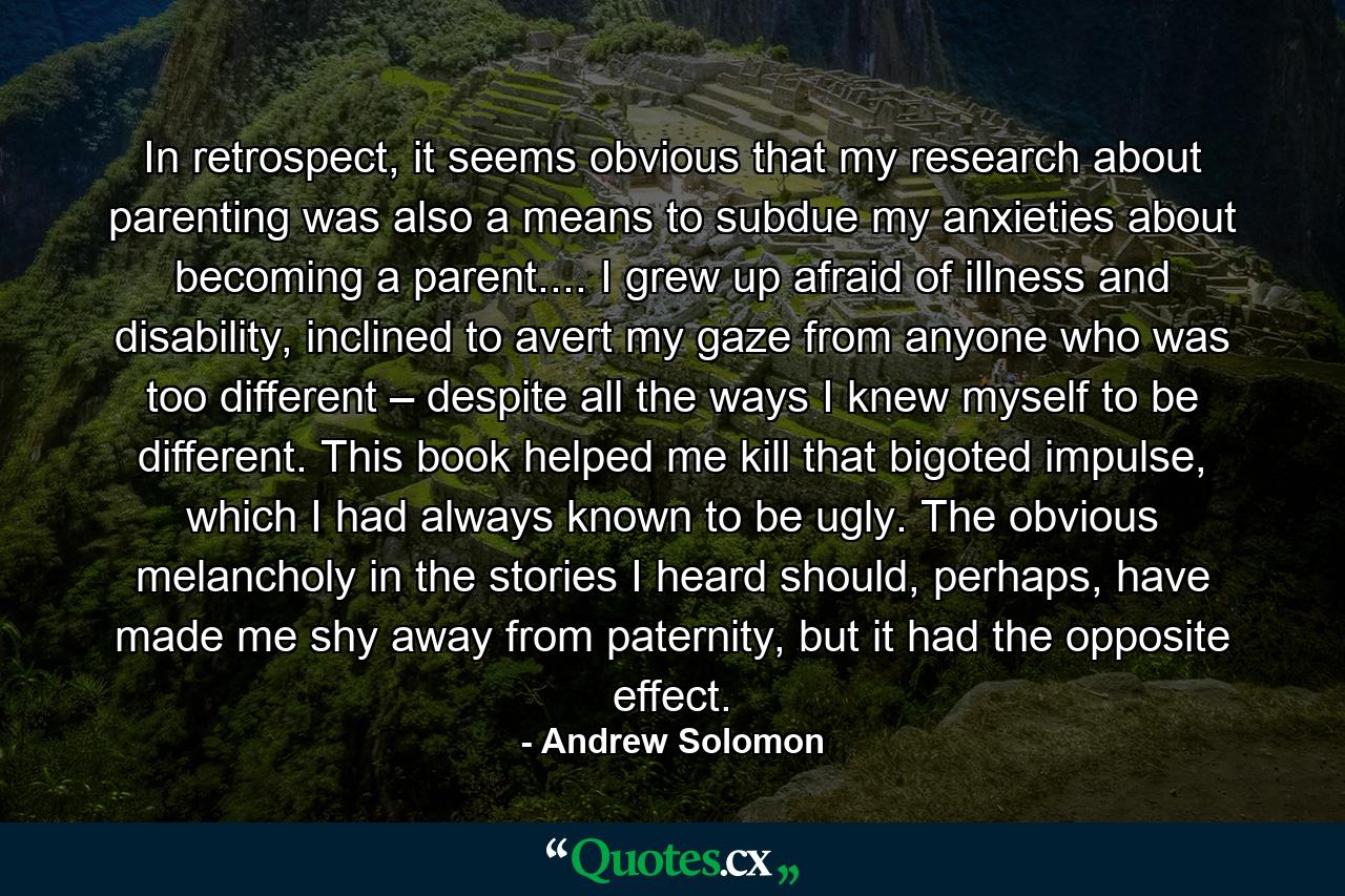 In retrospect, it seems obvious that my research about parenting was also a means to subdue my anxieties about becoming a parent.... I grew up afraid of illness and disability, inclined to avert my gaze from anyone who was too different – despite all the ways I knew myself to be different. This book helped me kill that bigoted impulse, which I had always known to be ugly. The obvious melancholy in the stories I heard should, perhaps, have made me shy away from paternity, but it had the opposite effect. - Quote by Andrew Solomon