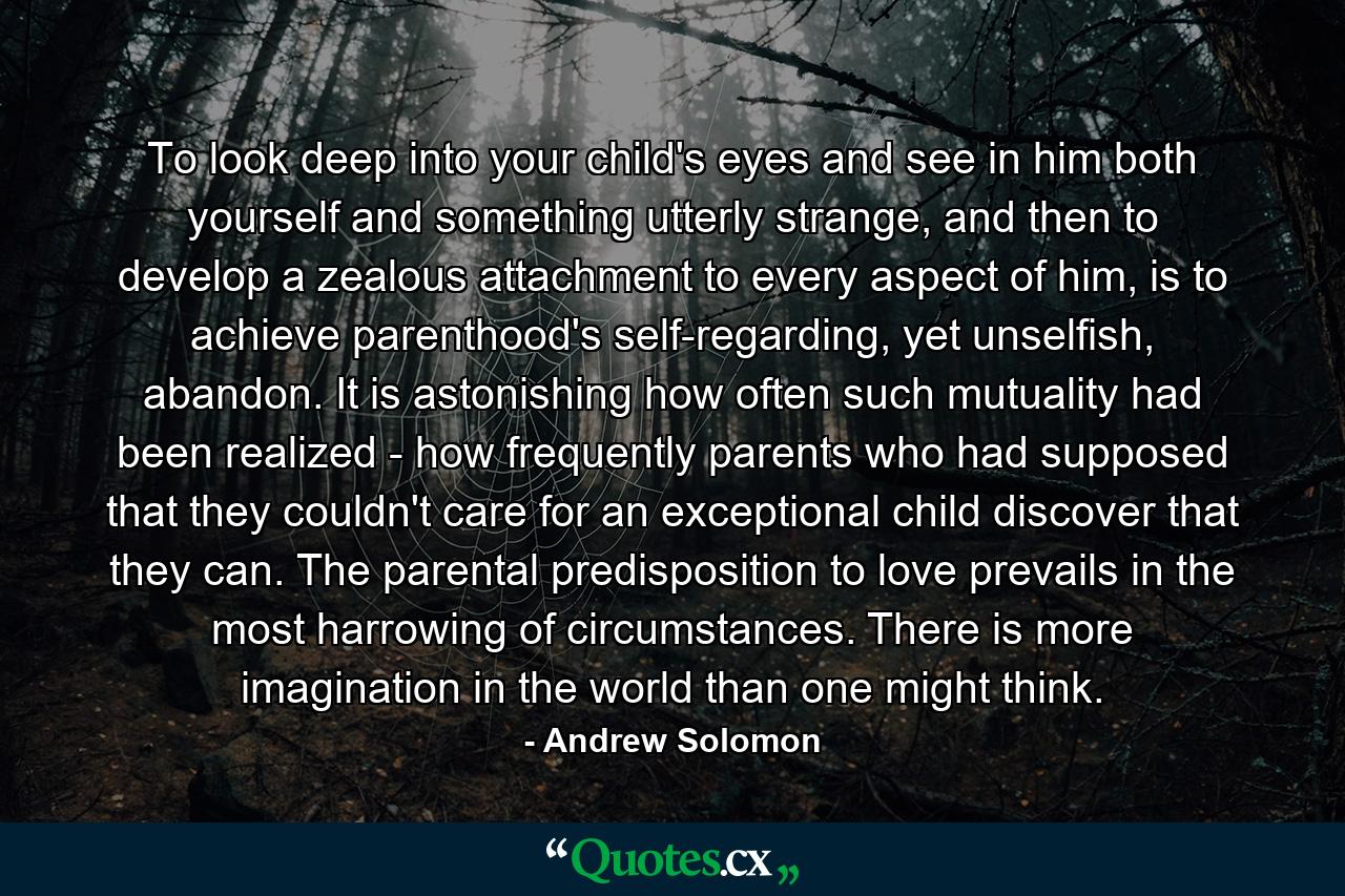 To look deep into your child's eyes and see in him both yourself and something utterly strange, and then to develop a zealous attachment to every aspect of him, is to achieve parenthood's self-regarding, yet unselfish, abandon. It is astonishing how often such mutuality had been realized - how frequently parents who had supposed that they couldn't care for an exceptional child discover that they can. The parental predisposition to love prevails in the most harrowing of circumstances. There is more imagination in the world than one might think. - Quote by Andrew Solomon