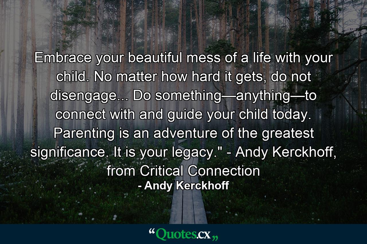 Embrace your beautiful mess of a life with your child. No matter how hard it gets, do not disengage... Do something—anything—to connect with and guide your child today. Parenting is an adventure of the greatest significance. It is your legacy.