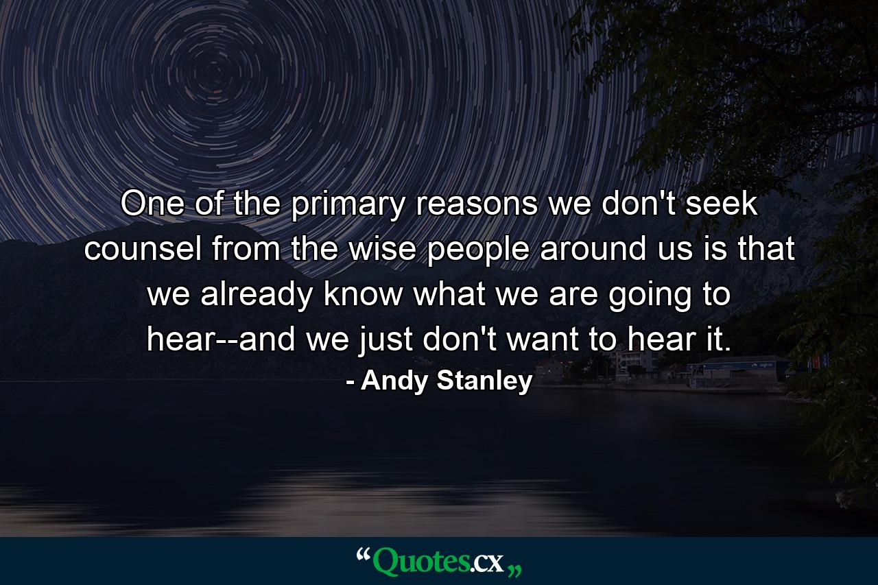 One of the primary reasons we don't seek counsel from the wise people around us is that we already know what we are going to hear--and we just don't want to hear it. - Quote by Andy Stanley