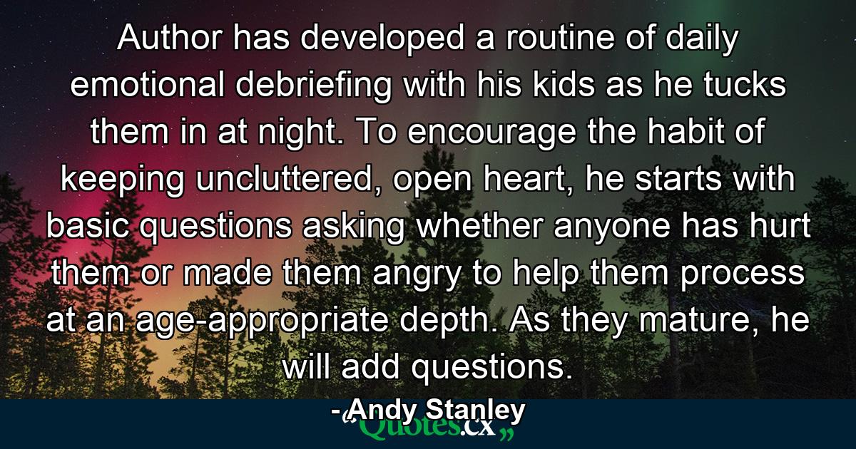 Author has developed a routine of daily emotional debriefing with his kids as he tucks them in at night. To encourage the habit of keeping uncluttered, open heart, he starts with basic questions asking whether anyone has hurt them or made them angry to help them process at an age-appropriate depth. As they mature, he will add questions. - Quote by Andy Stanley