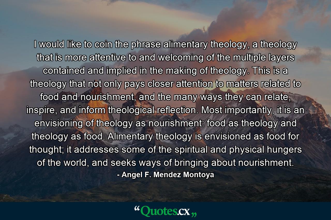 I would like to coin the phrase alimentary theology, a theology that is more attentive to and welcoming of the multiple layers contained and implied in the making of theology. This is a theology that not only pays closer attention to matters related to food and nourishment, and the many ways they can relate, inspire, and inform theological reflection. Most importantly, it is an envisioning of theology as nourishment: food as theology and theology as food. Alimentary theology is envisioned as food for thought; it addresses some of the spiritual and physical hungers of the world, and seeks ways of bringing about nourishment. - Quote by Angel F. Mendez Montoya