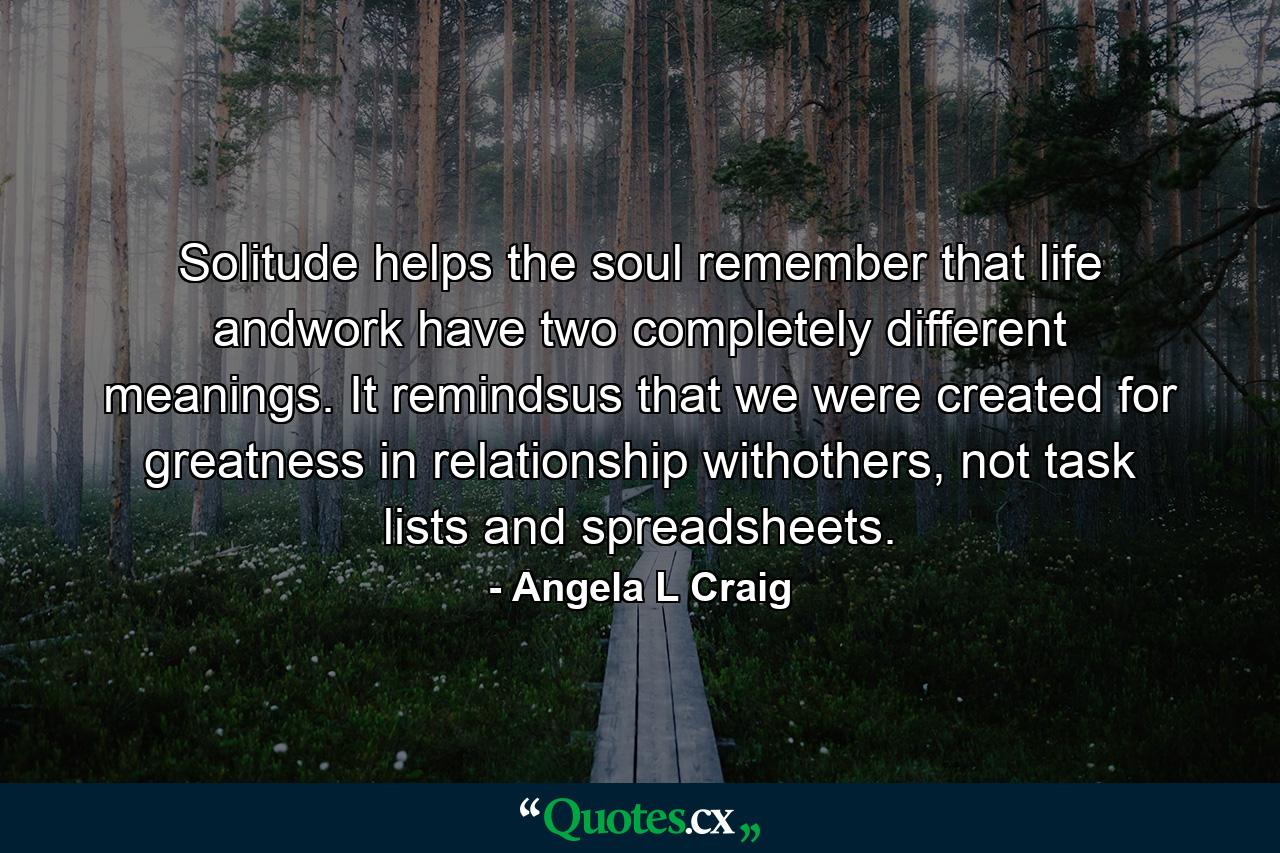 Solitude helps the soul remember that life andwork have two completely different meanings. It remindsus that we were created for greatness in relationship withothers, not task lists and spreadsheets. - Quote by Angela L Craig