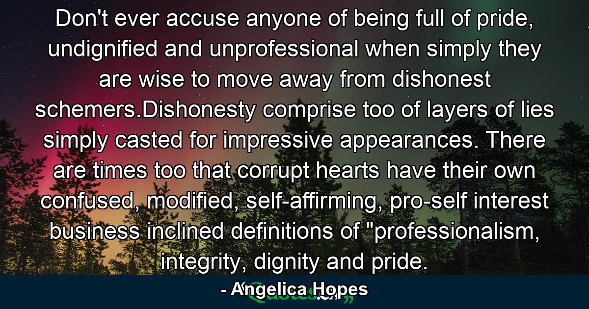 Don't ever accuse anyone of being full of pride, undignified and unprofessional when simply they are wise to move away from dishonest schemers.Dishonesty comprise too of layers of lies simply casted for impressive appearances. There are times too that corrupt hearts have their own confused, modified, self-affirming, pro-self interest business inclined definitions of 