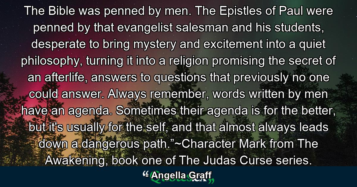 The Bible was penned by men. The Epistles of Paul were penned by that evangelist salesman and his students, desperate to bring mystery and excitement into a quiet philosophy, turning it into a religion promising the secret of an afterlife, answers to questions that previously no one could answer. Always remember, words written by men have an agenda. Sometimes their agenda is for the better, but it's usually for the self, and that almost always leads down a dangerous path.”~Character Mark from The Awakening, book one of The Judas Curse series. - Quote by Angella Graff