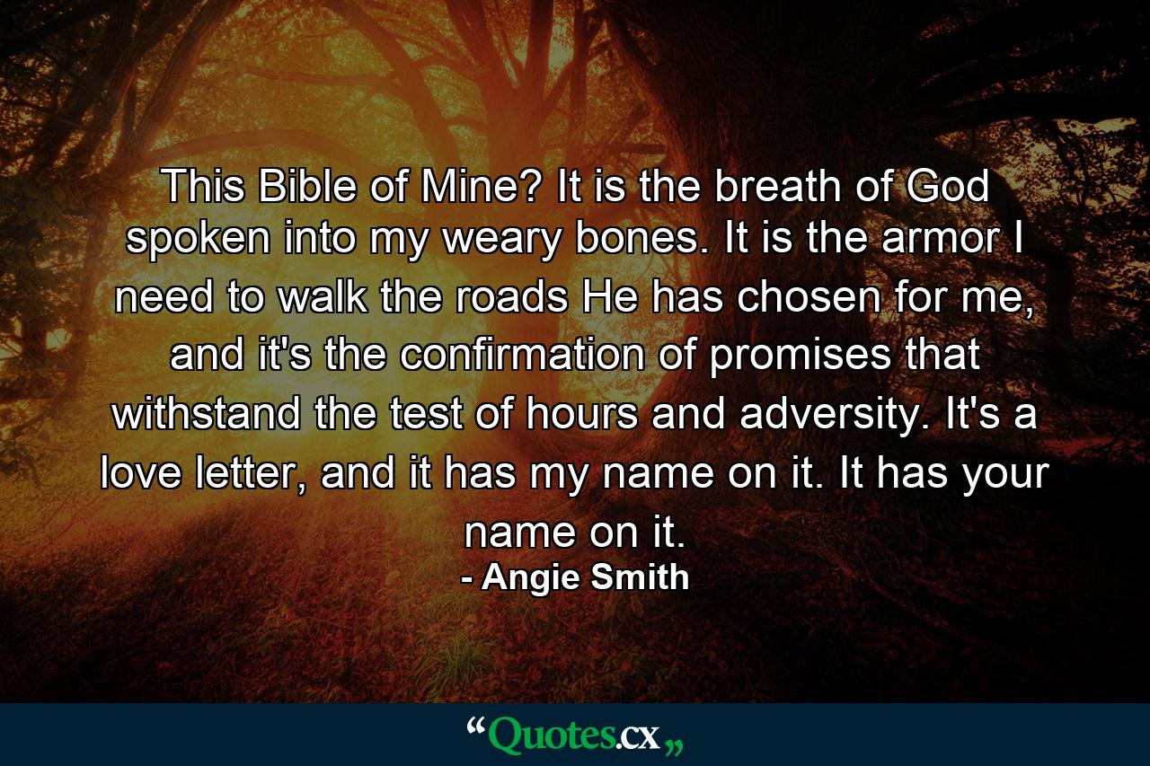 This Bible of Mine? It is the breath of God spoken into my weary bones. It is the armor I need to walk the roads He has chosen for me, and it's the confirmation of promises that withstand the test of hours and adversity. It's a love letter, and it has my name on it. It has your name on it. - Quote by Angie Smith