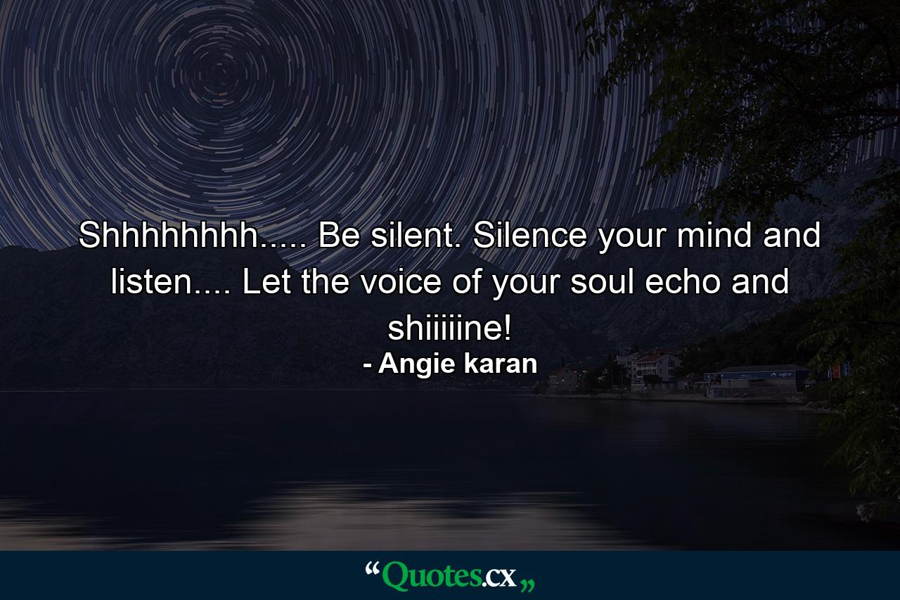 Shhhhhhhh..... Be silent. Silence your mind and listen.... Let the voice of your soul echo and shiiiiine! - Quote by Angie karan