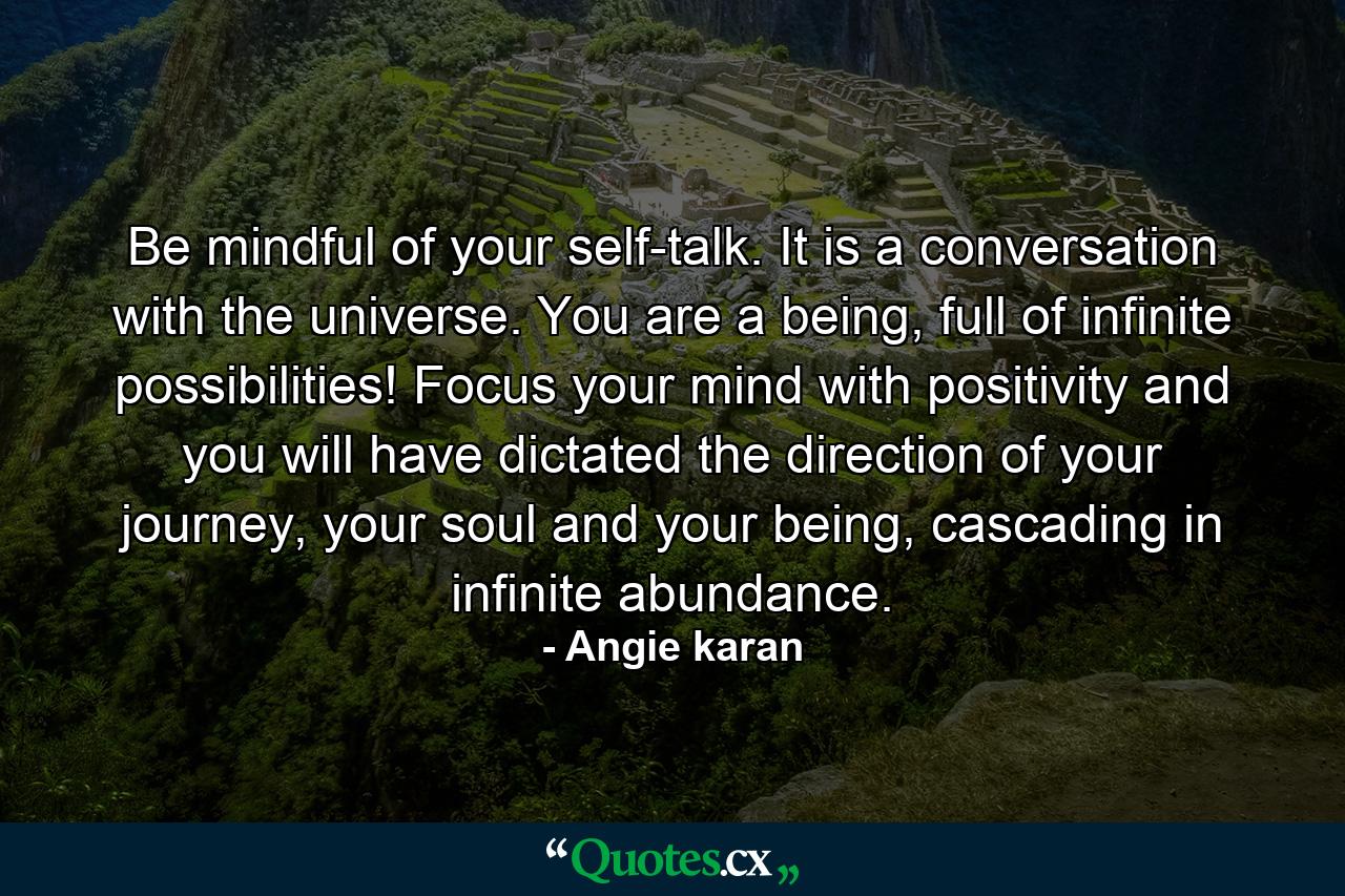 Be mindful of your self-talk. It is a conversation with the universe. You are a being, full of infinite possibilities! Focus your mind with positivity and you will have dictated the direction of your journey, your soul and your being, cascading in infinite abundance. - Quote by Angie karan