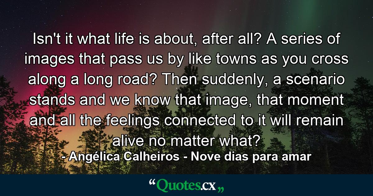 Isn't it what life is about, after all? A series of images that pass us by like towns as you cross along a long road? Then suddenly, a scenario stands and we know that image, that moment and all the feelings connected to it will remain alive no matter what? - Quote by Angélica Calheiros - Nove dias para amar