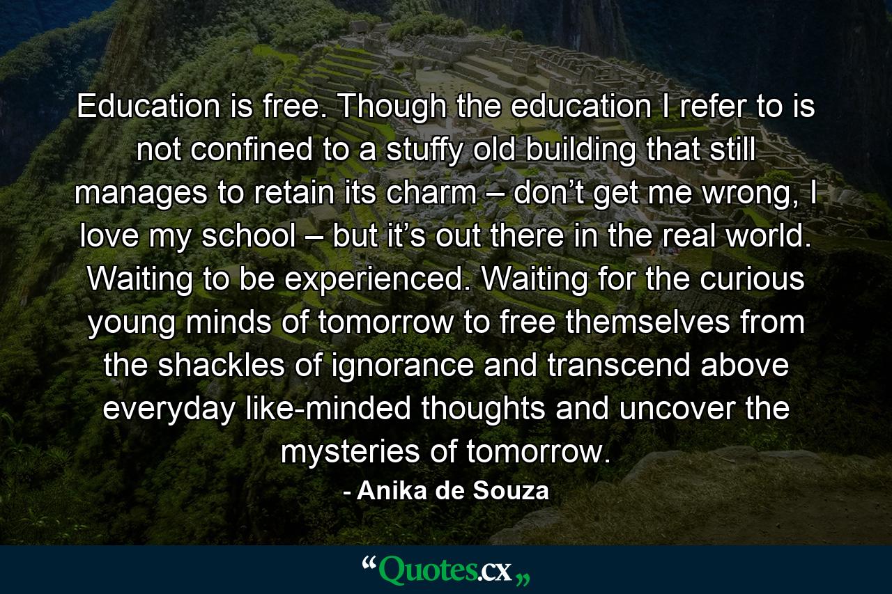 Education is free. Though the education I refer to is not confined to a stuffy old building that still manages to retain its charm – don’t get me wrong, I love my school – but it’s out there in the real world. Waiting to be experienced. Waiting for the curious young minds of tomorrow to free themselves from the shackles of ignorance and transcend above everyday like-minded thoughts and uncover the mysteries of tomorrow. - Quote by Anika de Souza