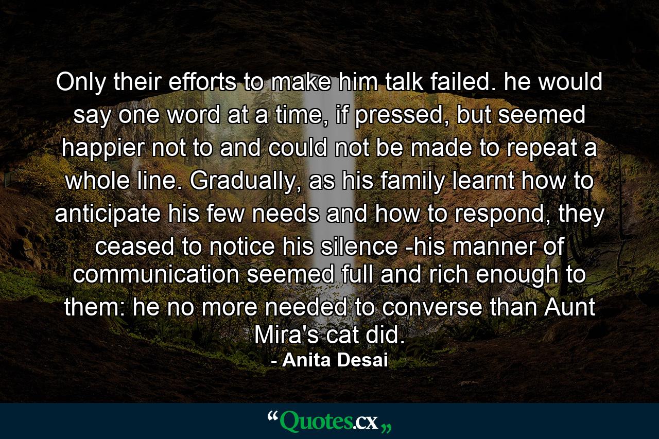 Only their efforts to make him talk failed. he would say one word at a time, if pressed, but seemed happier not to and could not be made to repeat a whole line. Gradually, as his family learnt how to anticipate his few needs and how to respond, they ceased to notice his silence -his manner of communication seemed full and rich enough to them: he no more needed to converse than Aunt Mira's cat did. - Quote by Anita Desai