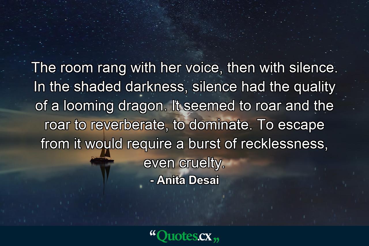 The room rang with her voice, then with silence. In the shaded darkness, silence had the quality of a looming dragon. It seemed to roar and the roar to reverberate, to dominate. To escape from it would require a burst of recklessness, even cruelty. - Quote by Anita Desai