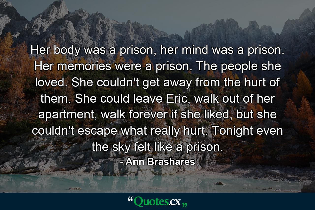 Her body was a prison, her mind was a prison. Her memories were a prison. The people she loved. She couldn't get away from the hurt of them. She could leave Eric, walk out of her apartment, walk forever if she liked, but she couldn't escape what really hurt. Tonight even the sky felt like a prison. - Quote by Ann Brashares