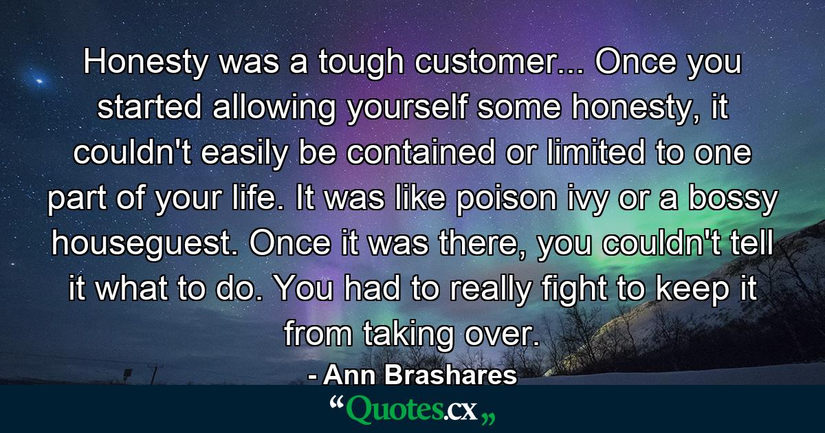 Honesty was a tough customer... Once you started allowing yourself some honesty, it couldn't easily be contained or limited to one part of your life. It was like poison ivy or a bossy houseguest. Once it was there, you couldn't tell it what to do. You had to really fight to keep it from taking over. - Quote by Ann Brashares