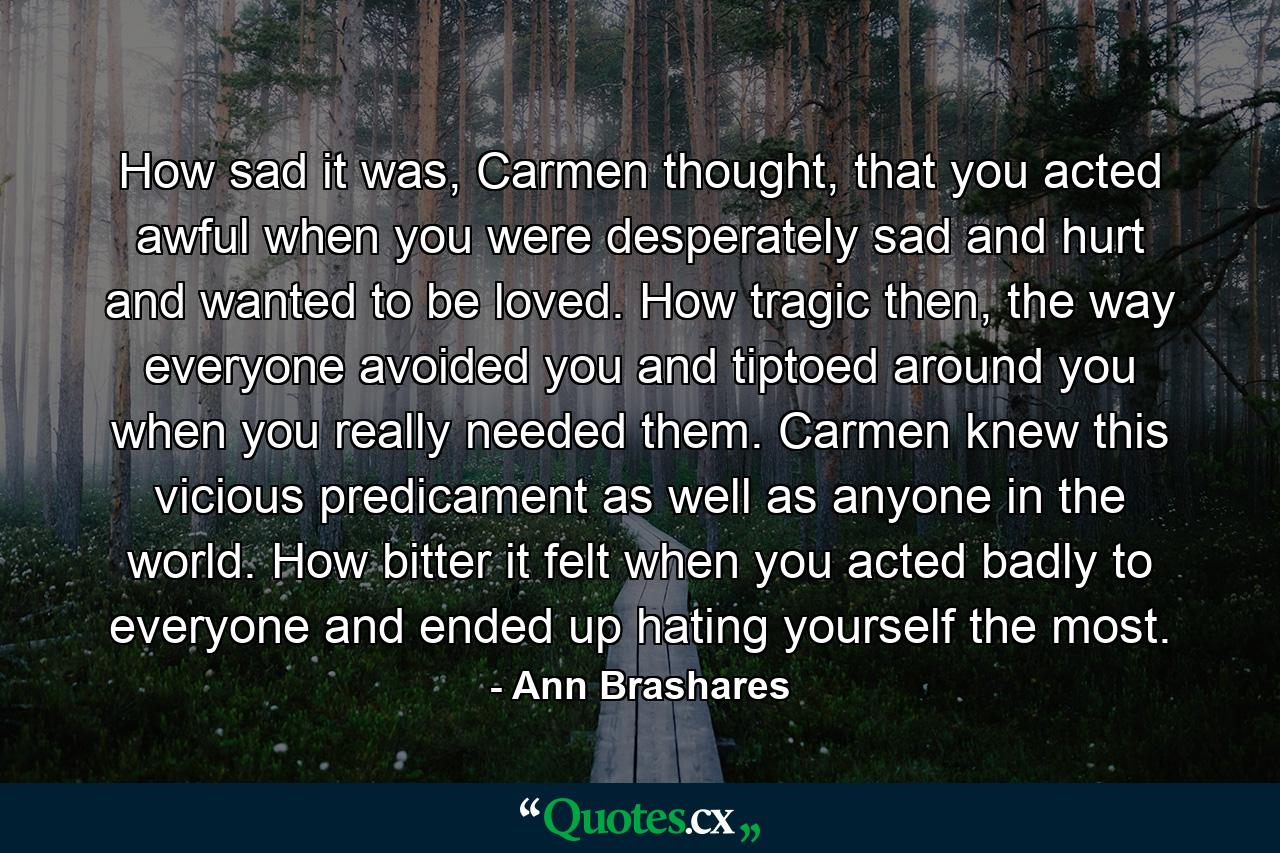 How sad it was, Carmen thought, that you acted awful when you were desperately sad and hurt and wanted to be loved. How tragic then, the way everyone avoided you and tiptoed around you when you really needed them. Carmen knew this vicious predicament as well as anyone in the world. How bitter it felt when you acted badly to everyone and ended up hating yourself the most. - Quote by Ann Brashares