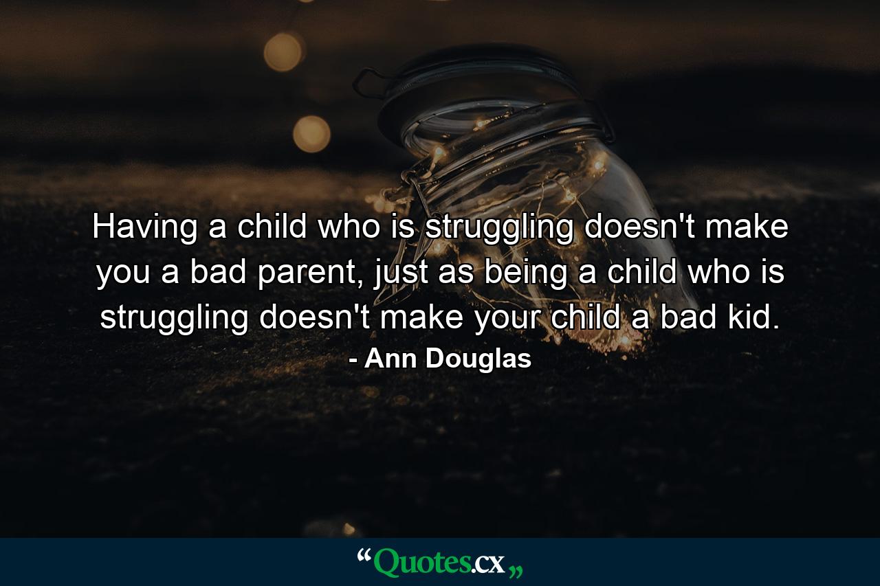 Having a child who is struggling doesn't make you a bad parent, just as being a child who is struggling doesn't make your child a bad kid. - Quote by Ann Douglas