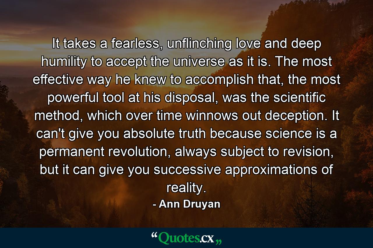 It takes a fearless, unflinching love and deep humility to accept the universe as it is. The most effective way he knew to accomplish that, the most powerful tool at his disposal, was the scientific method, which over time winnows out deception. It can't give you absolute truth because science is a permanent revolution, always subject to revision, but it can give you successive approximations of reality. - Quote by Ann Druyan