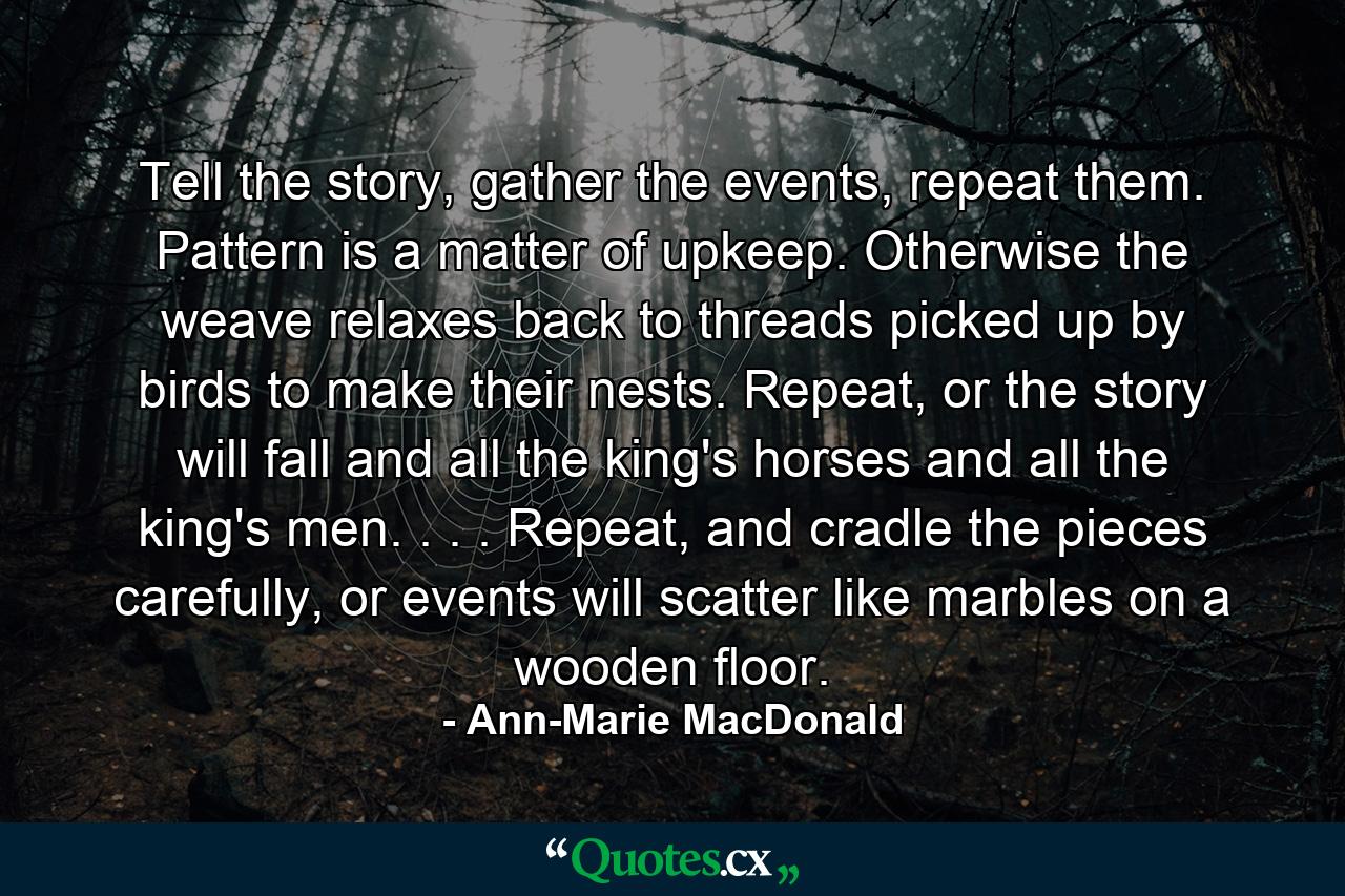 Tell the story, gather the events, repeat them. Pattern is a matter of upkeep. Otherwise the weave relaxes back to threads picked up by birds to make their nests. Repeat, or the story will fall and all the king's horses and all the king's men. . . . Repeat, and cradle the pieces carefully, or events will scatter like marbles on a wooden floor. - Quote by Ann-Marie MacDonald