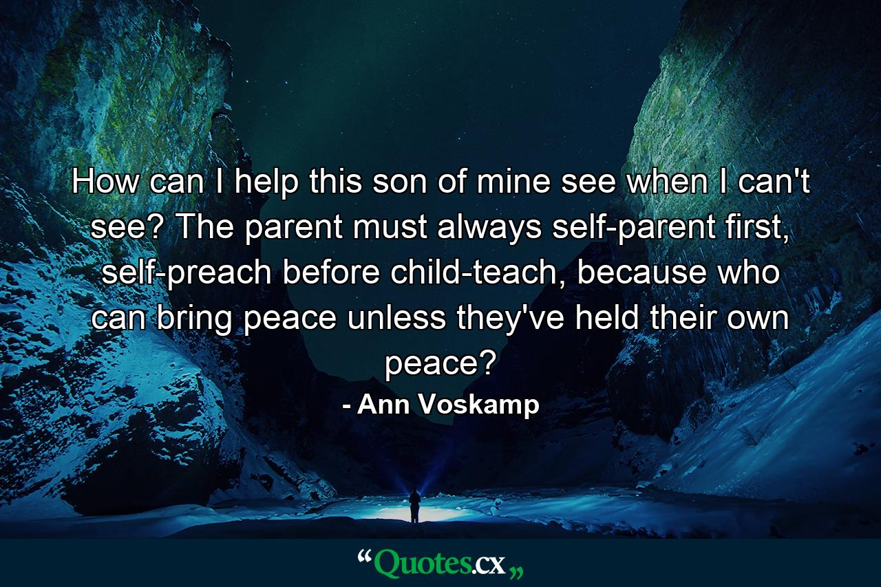 How can I help this son of mine see when I can't see? The parent must always self-parent first, self-preach before child-teach, because who can bring peace unless they've held their own peace? - Quote by Ann Voskamp