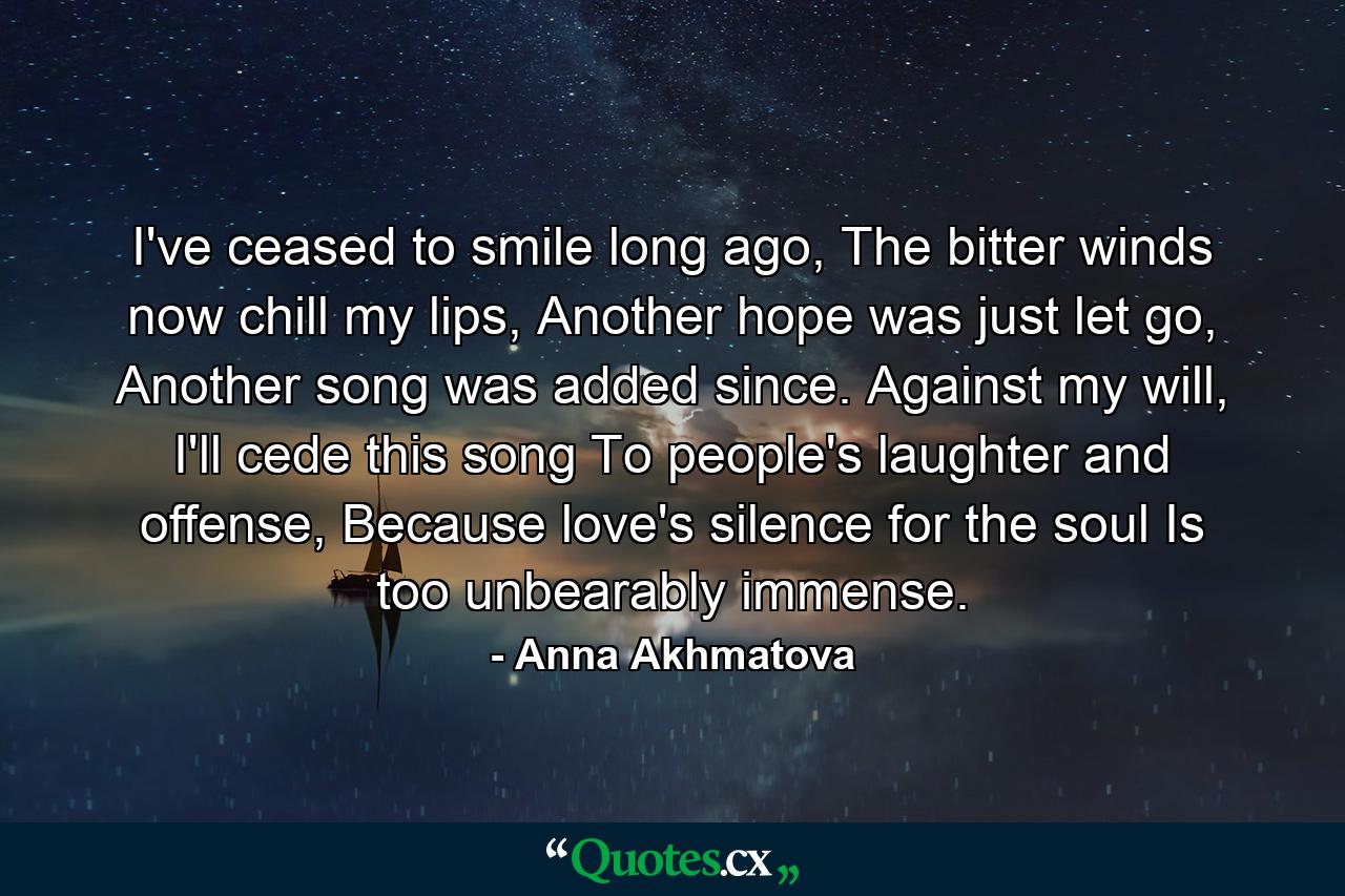 I've ceased to smile long ago, The bitter winds now chill my lips, Another hope was just let go, Another song was added since. Against my will, I'll cede this song To people's laughter and offense, Because love's silence for the soul Is too unbearably immense. - Quote by Anna Akhmatova