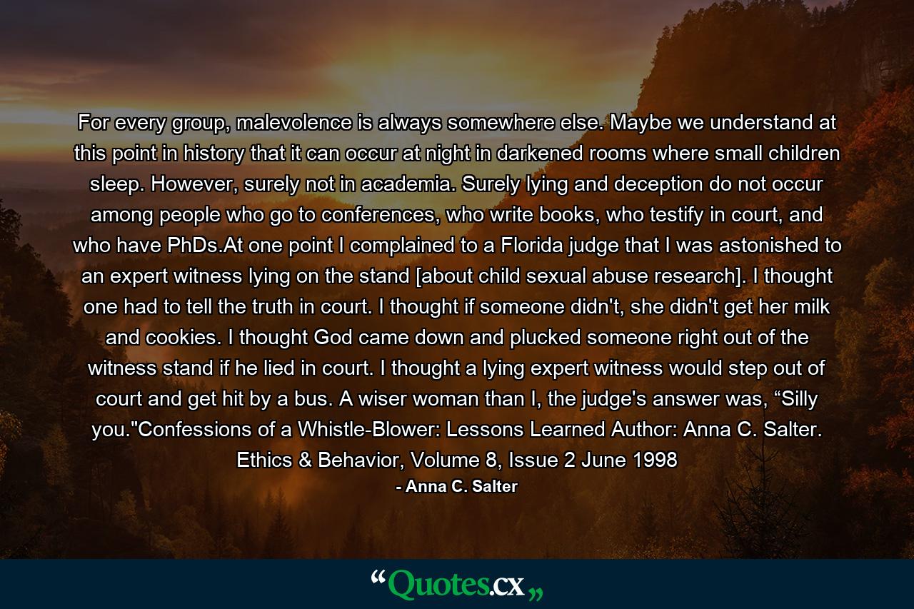 For every group, malevolence is always somewhere else. Maybe we understand at this point in history that it can occur at night in darkened rooms where small children sleep. However, surely not in academia. Surely lying and deception do not occur among people who go to conferences, who write books, who testify in court, and who have PhDs.At one point I complained to a Florida judge that I was astonished to an expert witness lying on the stand [about child sexual abuse research]. I thought one had to tell the truth in court. I thought if someone didn't, she didn't get her milk and cookies. I thought God came down and plucked someone right out of the witness stand if he lied in court. I thought a lying expert witness would step out of court and get hit by a bus. A wiser woman than I, the judge's answer was, “Silly you.