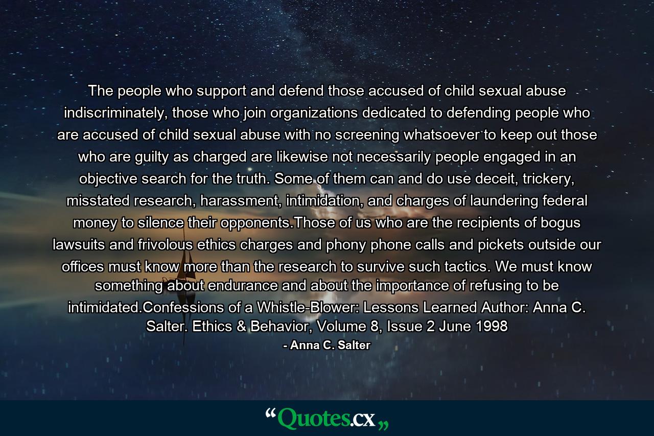 The people who support and defend those accused of child sexual abuse indiscriminately, those who join organizations dedicated to defending people who are accused of child sexual abuse with no screening whatsoever to keep out those who are guilty as charged are likewise not necessarily people engaged in an objective search for the truth. Some of them can and do use deceit, trickery, misstated research, harassment, intimidation, and charges of laundering federal money to silence their opponents.Those of us who are the recipients of bogus lawsuits and frivolous ethics charges and phony phone calls and pickets outside our offices must know more than the research to survive such tactics. We must know something about endurance and about the importance of refusing to be intimidated.Confessions of a Whistle-Blower: Lessons Learned Author: Anna C. Salter. Ethics & Behavior, Volume 8, Issue 2 June 1998 - Quote by Anna C. Salter