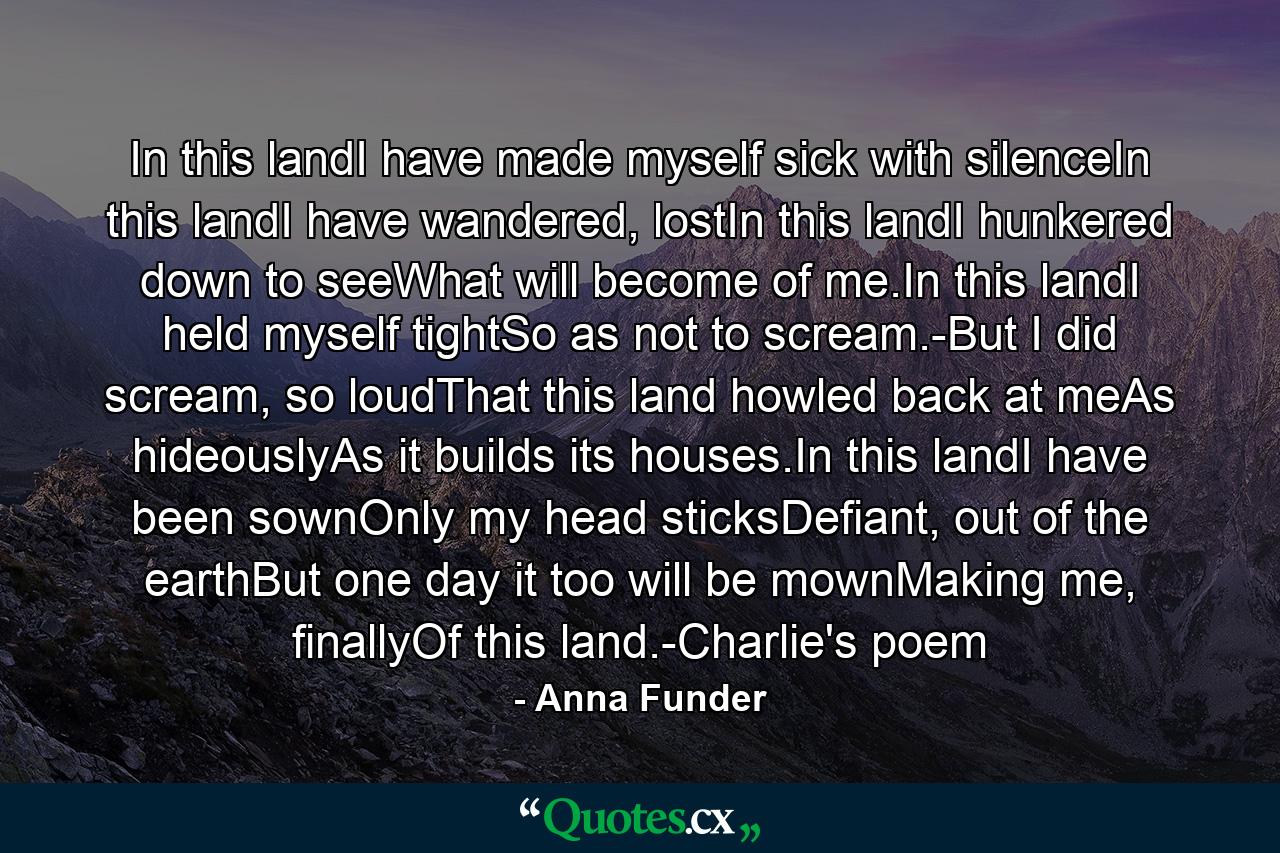 In this landI have made myself sick with silenceIn this landI have wandered, lostIn this landI hunkered down to seeWhat will become of me.In this landI held myself tightSo as not to scream.-But I did scream, so loudThat this land howled back at meAs hideouslyAs it builds its houses.In this landI have been sownOnly my head sticksDefiant, out of the earthBut one day it too will be mownMaking me, finallyOf this land.-Charlie's poem - Quote by Anna Funder