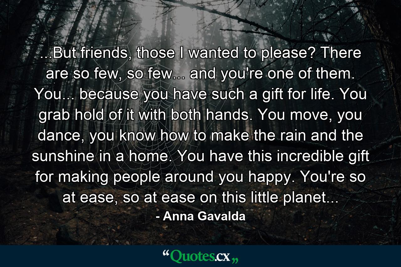 ...But friends, those I wanted to please? There are so few, so few... and you're one of them. You... because you have such a gift for life. You grab hold of it with both hands. You move, you dance, you know how to make the rain and the sunshine in a home. You have this incredible gift for making people around you happy. You're so at ease, so at ease on this little planet... - Quote by Anna Gavalda