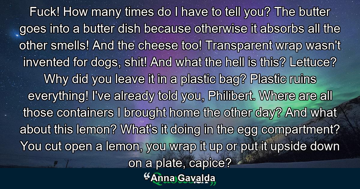 Fuck! How many times do I have to tell you? The butter goes into a butter dish because otherwise it absorbs all the other smells! And the cheese too! Transparent wrap wasn't invented for dogs, shit! And what the hell is this? Lettuce? Why did you leave it in a plastic bag? Plastic ruins everything! I've already told you, Philibert. Where are all those containers I brought home the other day? And what about this lemon? What's it doing in the egg compartment? You cut open a lemon, you wrap it up or put it upside down on a plate, capice? - Quote by Anna Gavalda