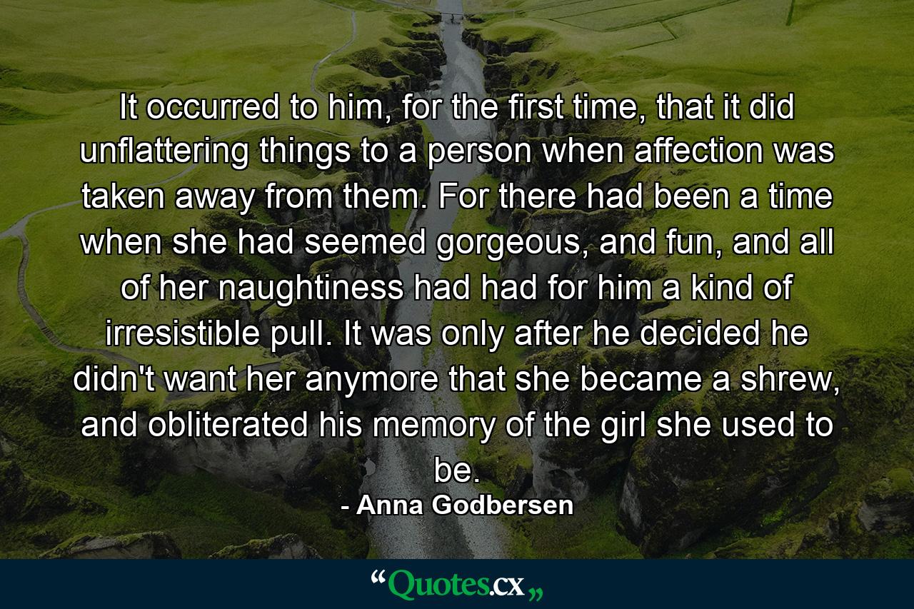 It occurred to him, for the first time, that it did unflattering things to a person when affection was taken away from them. For there had been a time when she had seemed gorgeous, and fun, and all of her naughtiness had had for him a kind of irresistible pull. It was only after he decided he didn't want her anymore that she became a shrew, and obliterated his memory of the girl she used to be. - Quote by Anna Godbersen