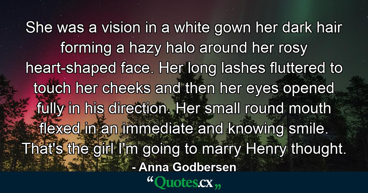 She was a vision in a white gown her dark hair forming a hazy halo around her rosy heart-shaped face. Her long lashes fluttered to touch her cheeks and then her eyes opened fully in his direction. Her small round mouth flexed in an immediate and knowing smile. That's the girl I'm going to marry Henry thought. - Quote by Anna Godbersen