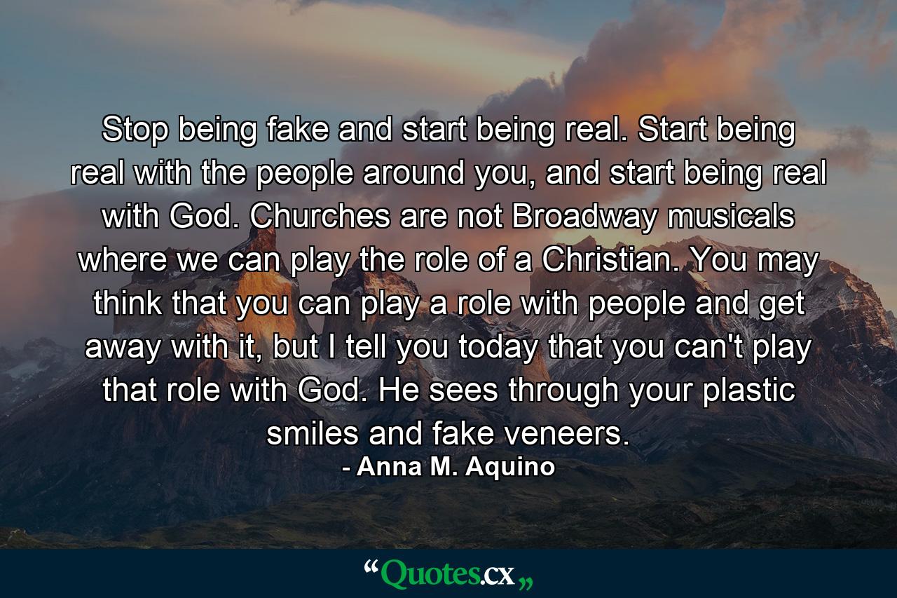 Stop being fake and start being real. Start being real with the people around you, and start being real with God. Churches are not Broadway musicals where we can play the role of a Christian. You may think that you can play a role with people and get away with it, but I tell you today that you can't play that role with God. He sees through your plastic smiles and fake veneers. - Quote by Anna M. Aquino