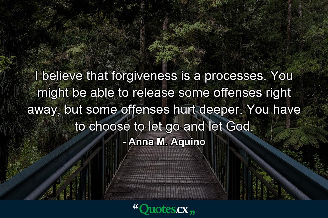 I believe that forgiveness is a processes. You might be able to release some offenses right away, but some offenses hurt deeper. You have to choose to let go and let God. - Quote by Anna M. Aquino