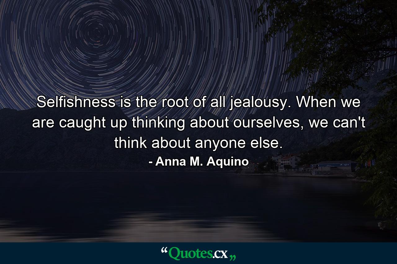 Selfishness is the root of all jealousy. When we are caught up thinking about ourselves, we can't think about anyone else. - Quote by Anna M. Aquino