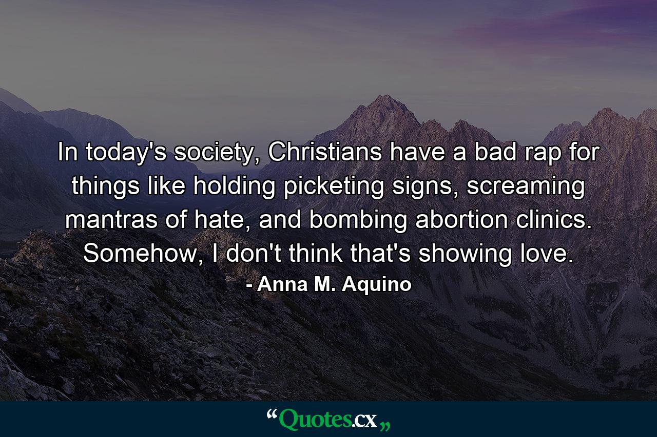 In today's society, Christians have a bad rap for things like holding picketing signs, screaming mantras of hate, and bombing abortion clinics. Somehow, I don't think that's showing love. - Quote by Anna M. Aquino